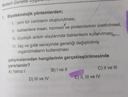 Modern Genetik
1. Biyoteknolojik yöntemlerden;
1. yeni tür canlıların oluşturulması,
II. bakterilere insan, hormon ve proteinlerinin ürettirilmesi,
III. biyolojik arıtım olaylarında bakterilerin kullanılması,
IV. ilaç ve gida sanayinde genetiği değiştirilmiş
organizmaların kullanılması
çalışmalarından hangilerinin gerçekleştirilmesinde
yararlanılır?
A) Yalnız!
B) I ve II
C) II ve III
D) III ve IV
E) II, III ve IV