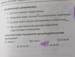 Modern Genetik
1. Biyoteknolojik yöntemlerden;
1. yeni tür canlıların oluşturulması,
II. bakterilere insan, hormon ve proteinlerinin ürettirilmesi,
III. biyolojik arıtım olaylarında bakterilerin kullanılması,
IV. ilaç ve gida sanayinde genetiği değiştirilmiş
organizmaların kullanılması
çalışmalarından hangilerinin gerçekleştirilmesinde
yararlanılır?
A) Yalnız!
B) I ve II
C) II ve III
D) III ve IV
E) II, III ve IV
