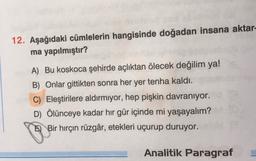12. Aşağıdaki cümlelerin hangisinde doğadan insana aktar-
ma yapılmıştır?
A) Bu koskoca şehirde açlıktan ölecek değilim ya!
B) Onlar gittikten sonra her yer tenha kaldı.
C) Eleştirilere aldırmıyor, hep pişkin davranıyor.
D) Ölünceye kadar hir gür içinde mi yaşayalım?
E) Bir hırçın rüzgâr, etekleri uçurup duruyor.
Analitik Paragraf