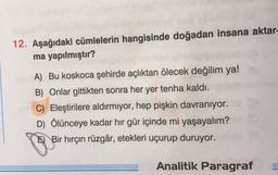 12. Aşağıdaki cümlelerin hangisinde doğadan insana aktar-
ma yapılmıştır?
A) Bu koskoca şehirde açlıktan ölecek değilim ya!
B) Onlar gittikten sonra her yer tenha kaldı.
C) Eleştirilere aldırmıyor, hep pişkin davranıyor.
D) Ölünceye kadar hir gür içinde mi yaşayalım?
E) Bir hırçın rüzgâr, etekleri uçurup duruyor.
Analitik Paragraf
