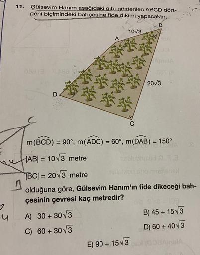 11.
Ģülsevim Hanım aşağıdaki gibi gösterilen ABCD dört-
geni biçimindeki bahçesine fide dikimi yapacaktır.
B
1073
shing
A
VA
038
2013
D
C
=
-
m(BCD) = 90, m(ADC) = 60°, m(DAB) = 150°
= )
TOA
ABI = 1073 metre
risburg
=
|BC| = 20V3 metre
on his
olduğuna göre