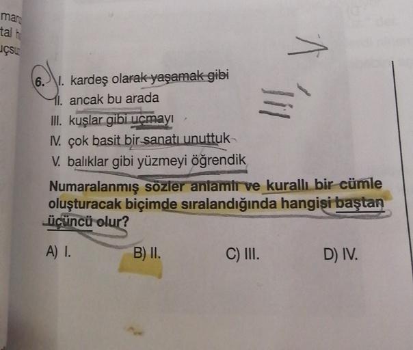 mar
tal
uçsu
^
6. I. kardeş olarak yaşamak gibi
11. ancak bu arada
!!!
III. kuşlar gibi uçmayı
1. çok basit bir sanatı unuttuk
V. balıklar gibi yüzmeyi öğrendik
Numaralanmış sozler antamir ve kurallı bir cümle
oluşturacak biçimde sıralandığında hangisi baş