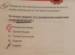 "Nerede bir Türk devleti ömrünü tamamlamış ise onun yl-
kıntıları üzerinde yeni bir Türk devleti kurulmuştur."
Bu yargıya aşağıdaki Türk devletlerinden hangisi kanit
olarak gösterilemez?
A) Avrupa Hun Devleti
B) Osmanlı Devleti
C) Türkiye Cumhuriyeti
D) Uygurlar
Kırgızlar