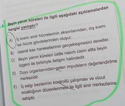 9. Beyin yarım küreleri ile ilgili aşağıdaki açıklamalardan
hangisi yanlıştır?
A) ) iç kısmı sinir hücrelerinin aksonlarından, dış kısmı
ise hücre gövdelerinden oluşur.
B) İstemli kas hareketlerinin gerçekleşmesini denetler.
C) Beyin yarım küreleri üstte nasırlı cisim altta beyin
üçgeni ile birbiriyle iletişim halindedir.
D) Duyu organlarından gelen impulsların değerlendirilme
merkezidir.
E) İç salgı bezlerinin kontrollü çalışması ve vücut
sıcaklığının düzenlenmesi ile ilgili sinir merkezlerine
sahiptir.