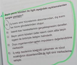 9. Beyin yarım küreleri ile ilgili aşağıdaki açıklamalardan
hangisi yanlıştır?
A) ) iç kısmı sinir hücrelerinin aksonlarından, dış kısmı
ise hücre gövdelerinden oluşur.
B) İstemli kas hareketlerinin gerçekleşmesini denetler.
C) Beyin yarım küreleri üstte nasırlı cisim altta beyin
üçgeni ile birbiriyle iletişim halindedir.
D) Duyu organlarından gelen impulsların değerlendirilme
merkezidir.
E) İç salgı bezlerinin kontrollü çalışması ve vücut
sıcaklığının düzenlenmesi ile ilgili sinir merkezlerine
sahiptir.
