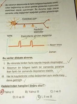 Bir nöronun aksonunda iki farklı bölgeye kaydedici elekt-
rotlar bağlanmış ve nöron şekilde gösterilen kısmından
elektriksel olarak uyarılmıştır. Bu duruma bağlı olarak
zamanla voltaj değişimleri aşağıdaki grafikte gösterilmiştir.
Elektriksel uyarı
Kaydedici
elektrotlar
Elektrotlarda görülen değişimler
Voltaj
--> Akson boyu
Zaman
Bu veriler dikkate alınırsa,
1. Bu nöronda birden fazla sayıda impuls oluşmuştur.
II. Aksonun bir bölgesi belirli bir zamanda polarize
iken farklı bir zamanda depolarize olabilir.
III. Her iki kaydedicide voltaj değişimleri aynı anda mey-
dana gelmiştir.
ifadelerinden hangileri doğru olur?
Ay Yalnız II
B) Yalnız III C) I ve II
D) II ve III
E) I, II ve III
