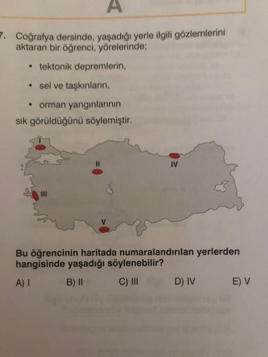 A
7. Coğrafya dersinde, yaşadığı yerle ilgili gözlemlerini
aktaran bir öğrenci, yörelerinde;
• tektonik depremlerin,
• sel ve taşkınların,
orman yangınlarının
sik görüldüğünü söylemiştir.
IV
Bu öğrencinin haritada numaralandırılan yerlerden
hangisinde yaşadığı söylenebilir?
A)
B) ||
C) III
D) IV
E) V