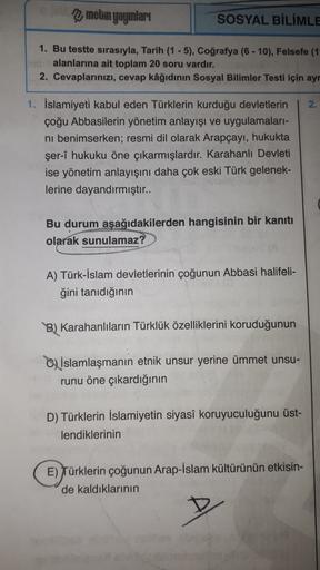 metin yayınları
SOSYAL BİLİMLE
1. Bu testte sırasıyla, Tarih (1 - 5), Coğrafya (6 - 10), Felsefe (1-
alanlarına ait toplam 20 soru vardır.
2. Cevaplarınızı, cevap kâğıdının Sosyal Bilimler Testi için ayr
2.
1. İslamiyeti kabul eden Türklerin kurduğu devletlerin
çoğu Abbasilerin yönetim anlayışı ve uygulamaları-
ni benimserken; resmi dil olarak Arapçayı, hukukta
şer-î hukuku öne çıkarmışlardır. Karahanlı Devleti
ise yönetim anlayışını daha çok eski Türk gelenek-
lerine dayandırmıştır..
Bu durum aşağıdakilerden hangisinin bir kanıtı
olarak sunulamaz?
A) Türk-İslam devletlerinin çoğunun Abbasi halifeli-
ğini tanıdığının
B) Karahanlıların Türklük özelliklerini koruduğunun
C) İslamlaşmanın etnik unsur yerine ümmet unsu-
runu öne çıkardığının
D) Türklerin İslamiyetin siyasî koruyuculuğunu üst-
lendiklerinin
E) Türklerin çoğunun Arap-İslam kültürünün etkisin-
de kaldıklarının