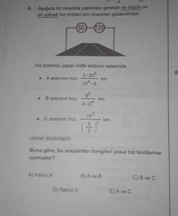 6.
Aşağıda bir otoyolda yapılması gereken en düşük ve
en yüksek hız limitleri km cinsinden gösterilmiştir.
60
120
8
Hız kontrolü yapan trafik ekibinin radarında
3.205
A aracının hızı,
km
104.8
.
B aracının hızı,
66
4.34
km
• Caracının hızı,
103
km
5
3
2
olarak ölçülmüştür.
Buna göre, bu araçlardan hangileri yasal hız limitlerine
uymuştur?
A) Yalnız A
B) A ve B
C) B ve C
D) Yalnız C
E) A ve C

