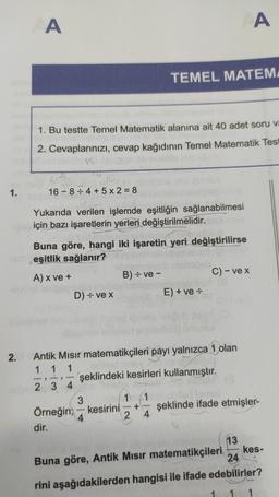A
A
TEMEL MATEM
1. Bu testte Temel Matematik alanına ait 40 adet soru va
2. Cevaplarınızı, cevap kağıdının Temel Matematik Test
1.
16 - 8:4 + 5 x 2 = 8
Yukarıda verilen işlemde eşitliğin sağlanabilmesi
için bazı işaretlerin yerleri değiştirilmelidir.
Buna göre, hangi iki işaretin yeri değiştirilirse
eşitlik sağlanır?
A) x ve +
B) = ve -
C) - ve x
D) - vex
E) + ve :
2.
1 -
Antik Misir matematikçileri payı yalnızca 1 olan
1 1
şeklindeki kesirleri kullanmıştır.
2 3 4
2 3 4
3
1 1
Örneğin; – kesirini şeklinde ifade etmişler-
4
2 4
dir.
+
13
kes-
Buna göre, Antik Mısır matematikçileri
24
rini aşağıdakilerden hangisi ile ifade edebilirler?