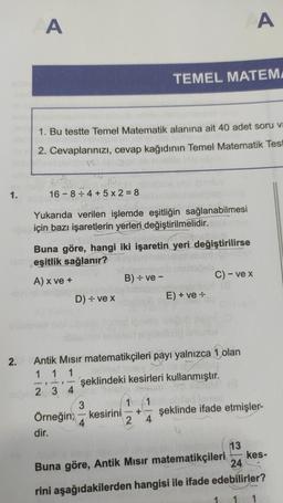 A
A
TEMEL MATEM
1. Bu testte Temel Matematik alanına ait 40 adet soru va
2. Cevaplarınızı, cevap kağıdının Temel Matematik Test
1.
16 - 8:4 + 5 x 2 = 8
Yukarıda verilen işlemde eşitliğin sağlanabilmesi
için bazı işaretlerin yerleri değiştirilmelidir.
Buna göre, hangi iki işaretin yeri değiştirilirse
eşitlik sağlanır?
A) x ve +
B) = ve -
C) - ve x
D) - vex
E) + ve :
2.
1 -
Antik Misir matematikçileri payı yalnızca 1 olan
1 1
şeklindeki kesirleri kullanmıştır.
2 3 4
2 3 4
3
1 1
Örneğin; – kesirini şeklinde ifade etmişler-
4
2 4
dir.
+
13
kes-
Buna göre, Antik Mısır matematikçileri
24
rini aşağıdakilerden hangisi ile ifade edebilirler?
