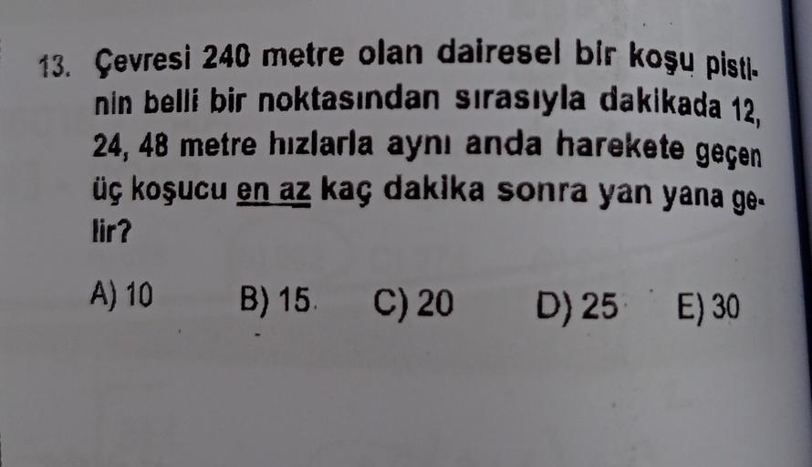 13. Çevresi 240 metre olan dairesel bir koşu pisti.
nin belli bir noktasından sırasıyla dakikada 12,
24, 48 metre hızlarla aynı anda harekete geçen
üç koşucu en az kaç dakika sonra yan yana ge-
lir?
A) 10
B) 15. C) 20
D) 25 E) 30