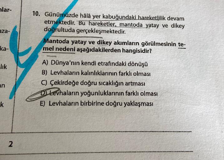 alar-
aza-
10. Günümüzde hâlâ yer kabuğundaki hareketlilik devam
etmektedir
. Bu hareketler, mantoda yatay ve dikey
doğrultuda gerçekleşmektedir.
Mantoda yatay ve dikey akımların görülmesinin te-
mel nedeni aşağıdakilerden hangisidir?
ka-
lik
an
A) Dünya'nın kendi etrafındaki dönüşü
B) Levhaların kalınlıklarının farklı olması
C) Çekirdeğe doğru sıcaklığın artması
D Levhaların yoğunluklarının farklı olması
E) Levhaların birbirine doğru yaklaşması
k
2
