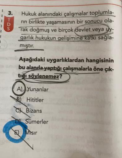 3.
nn
D
yaşamasının bir sonucu ola-
Hukuk alanındaki çalışmalar toplumla-
birlikte
rak doğmuş ve birçok devlet veya uy-
garlik hukukun gelişimine katkı sağla-
mıştır.
Aşağıdaki uygarlıklardan hangisinin
bu alanda yaptığı çalışmalarla öne çık-
tiği söylenemez?
A) Yunanlar
B) Hititler
C Bizans
Di Sümerler
E) Misir
