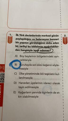 1.
2.
K
D
S
no
İlk Türk devletlerinde merkezî gücün
paylaşıldığını ve federasyon benzeri
bir
yapının görüldüğünü iddia eden
bir tarihçi bu iddialarını aşağıdakiler-1
den hangisiyle ispat edemez?
noon
YAZ
-yada-
OKUT
752
A) Boy beylerinin bölgelerindeki ayrı-
calıklarıyla
B) Kurultayda son sözü kağanın söyle-
mesiyle
C) Ülke yönetiminde ikili teşkilatın kul-
lanılmasıyla
D) Hanedan üyelerinin idareci olarak
tayin edilmesiyle
E) Kağanların yanında tiginlerin de et-
kin olabilmesiyle
3
