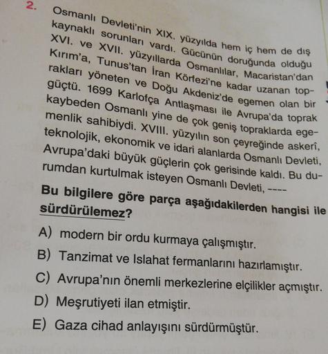 2.
Osmanlı Devleti'nin XIX. yüzyılda hem iç hem de dış
kaynaklı sorunları vardı. Gücünün doruğunda olduğu
XVI. ve XVII. yüzyıllarda Osmanlılar, Macaristan'dan
Kırım'a, Tunus'tan İran Körfezi'ne kadar uzanan top-
rakları yöneten ve Doğu Akdeniz'de egemen olan bir
güçtü. 1699 Karlofça Antlaşması ile Avrupa'da toprak
kaybeden Osmanlı yine de çok geniş topraklarda ege.
menlik sahibiydi. XVIII. yüzyılın son çeyreğinde askerî,
teknolojik, ekonomik ve idari alanlarda Osmanlı Devleti,
Avrupa'daki büyük güçlerin çok gerisinde kaldı. Bu du-
rumdan kurtulmak isteyen Osmanlı Devleti,
Bu bilgilere göre parça aşağıdakilerden hangisi ile
sürdürülemez?
A) modern bir ordu kurmaya çalışmıştır.
B) Tanzimat ve Islahat fermanlarını hazırlamıştır.
C) Avrupa'nın önemli merkezlerine elçilikler açmıştır.
D) Meşrutiyeti ilan etmiştir.
E) Gaza cihad anlayışını sürdürmüştür.