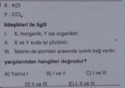 X:KCI
Y:CCIA
bileşikleri ile ilgili
I. X, inorganik; Y ise organiktir.
II. X ve Y suda lyi çözünür.
ill. ikisinin de atomlan arasında iyonik bag vardır,
yargılarından hangileri doğrudur?
A) Yalnız B) I ve II C) I ve III
D) Il ve III E) 1. Il ve III
