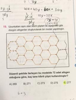 84.12
løy
sy
S
10x+10y - box+ 3oy
3 6
10y-20%
vix
5
102
(2x=y
ox-sy
19. Uzunlukları aynı olan kibrit çöpleri ile aşağıdaki gibi
düzgün altıgenler oluşturularak bir model yapılmıştır.
B
Düzenli şekilde ilerleyen bu modelde 72 adet altigen
olduğuna göre, kaç tane kibrit çöpü kullanılmıştır?
B) 271
A) 269
C) 273
D) 275
E) 277
6+5
