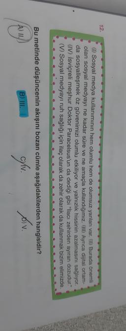 12.
(1) Sosyal medya kullanımının hem olumlu hem de olumsuz yanları var. (II) Burada önemli
olan sosyal medyayı ne kadar süre ve ne amaçla kullandığımız. (III) Ayrıca dijital ortam-
da sosyalleşmek öz güvenimizi olumlu etkiliyor ve yalnızlık hissinin azalmasını sağlıyor.
(IV) İsviçreli meşhur Doktor Paracelsus'un da dediği gibi “İlacı zehirden ayıran dozudur."
(V) Sosyal medyayı ruh sağlığı için ilaç olarak da zehir olarak da kullanmak bizim elimizde
Bu metinde düşüncenin akışını bozan cümle aşağıdakilerden hangisidir?
B) III.
A) II.
civ
.
Av.
