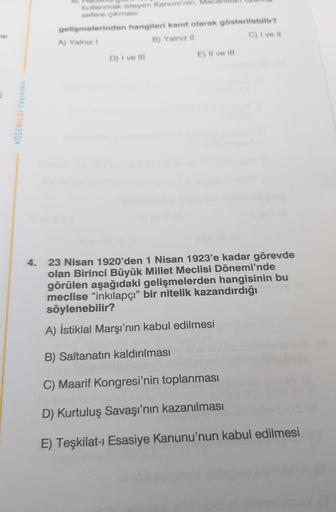 utanmak isteyen Kanuni'nin M
sefere çıkmas
gelişmelerinden hangileri kanıt olarak gösterilebilir?
A) Yalnız
B) Yalniz
C) I ve 11
D) I ve II
E) Il ve m
KÖŞEBILGI Yayinlar
4. 23 Nisan 1920'den 1 Nisan 1923'e kadar görevde
olan Birinci Büyük Millet Meclisi Dönemi'nde
görülen aşağıdaki gelişmelerden hangisinin bu
meclise "inkılapçı” bir nitelik kazandırdığı
söylenebilir?
A) İstiklal Marşı'nın kabul edilmesi
B) Saltanatın kaldırılması
C) Maarif Kongresi'nin toplanması
D) Kurtuluş Savaşı'nın kazanılması
E) Teşkilat- Esasiye Kanunu'nun kabul edilmesi