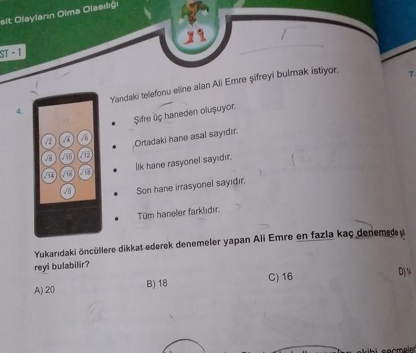 sit Olayların Olma Olasılığı
ST-1
Yandaki telefonu eline alan Ali Emre şifreyi bulmak istiyor.
4.
Şifre üç haneden oluşuyor.
2
16
4
2
Ortadaki hane asal sayıdır.
V8
10) (12
İlk hane rasyonel sayıdır.
/16
/18
√14
o
Son hane irrasyonel sayıdır.
Tüm haneler f