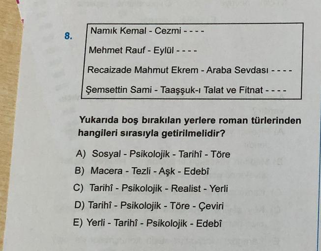 Namık Kemal - Cezmi --
8.
Mehmet Rauf - Eylül ----
Recaizade Mahmut Ekrem - Araba Sevdası --
Şemsettin Sami - Taaşşuk-i Talat ve Fitnat --
Yukarıda boş bırakılan yerlere roman türlerinden
hangileri sırasıyla getirilmelidir?
-
A) Sosyal - Psikolojik - Tarih