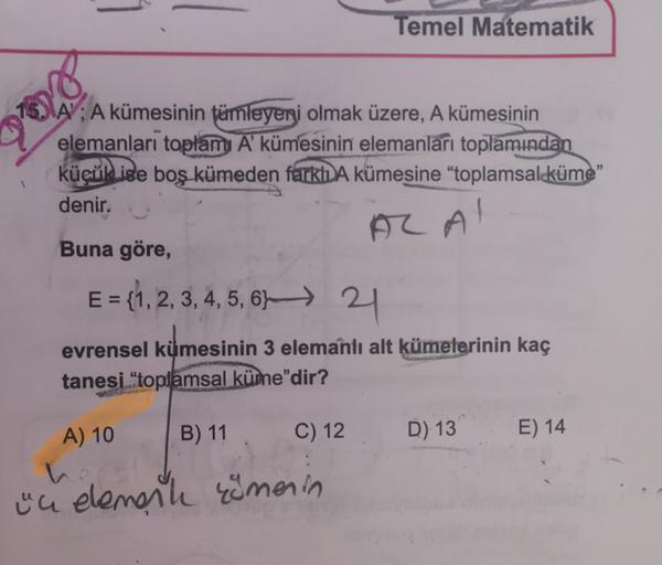 Temel Matematik
A' ; A kümesinin tümleyeni olmak üzere, A kümesinin
elemanları toplamı A' kümesinin elemanları toplamından
küçük ise boş kümeden farklı A kümesine "toplamsaleküme"
denir.
Al Al
Buna göre,
E = {1, 2, 3, 4, 5, 6, 21
evrensel kümesinin 3 elema