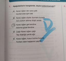 1. Aşağıdakilerin hangisinde, deyim kullanılmamıştır?
4.
A) Karac'oğlan der cana yetti
Gurbet elde işim bitti
B) Karac'oğlan söyler durmam burada
Gül yüzlüm aklıma düştü arada
C) Karac'oğlan gel kendine
Aldırma güzel fendine
D) Çağır Karac'oğlan çağır
Taş düştüğü yerde ağır
E E) Karac'oğlan, kusur bulma huyuna
Kurban olam kaşlarının yayına
