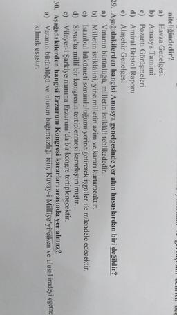 SUURYJ Umlen Den
niteliğindedir?
a) Havza Genelgesi
b) Amasya Tamimi
c) Pozantı Görüşmeleri
d) Amiral Bristol Raporu
e) Alaşehir Genelgesi
29. Aşağıdakilerden hangisi Amasya genelgesinde yer alan hususlardan biri değildir?
a) Vatanın bütünlüğü, milletin istiklâli tehlikededir.
b) Milletin istiklâlini, yine milletin azim ve kararı kurtaracaktır.
c) İstanbul hükümeti sorumluluğunu yerine getirerek işgaller ile mücadele edecektir.
d) Sivas'ta millî bir kongrenin tertiplenmesi kararlaştırılmıştır.
e) Vilayet-i Şarkiye namına Erzurum'da bir kongre tertiplenecektir.
30. Aşağıdakilerden hangisi Erzurum Kongresi kararları arasında yer almaz?
a) Vatanın bütünlüğü ve ulusun bağımsızlığı için, Kuvay-i Milliye'yi etken ve ulusal iradeyi egeme
kılmak esastır.
