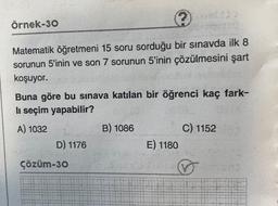 örnek-30
Matematik öğretmeni 15 soru sorduğu bir sınavda ilk 8
sorunun 5'inin ve son 7 sorunun 5'inin çözülmesini şart
koşuyor.
Buna göre bu sınava katılan bir öğrenci kaç fark-
li seçim yapabilir?
A) 1032
B) 1086
C) 1152
E) 1180
D) 1176
çözüm-30