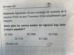 örnek-30
Matematik öğretmeni 15 soru sorduğu bir sınavda ilk 8
sorunun 5'inin ve son 7 sorunun 5'inin çözülmesini şart
koşuyor.
Buna göre bu sınava katılan bir öğrenci kaç fark-
li seçim yapabilir?
A) 1032
B) 1086
C) 1152
E) 1180
D) 1176
çözüm-30
