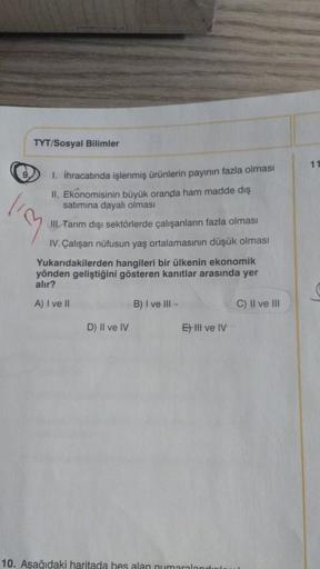 TYT/Sosyal Bilimler
11
9.
lim
1. İhracatında işlenmiş ürünlerin payının fazla olması
II. Ekonomisinin büyük oranda ham madde dış
satımına dayalı olması
III Tarım dışı sektörlerde çalışanların fazla olması
IV. Çalışan nüfusun yaş ortalamasının düşük olması
Yukarıdakilerden hangileri bir ülkenin ekonomik
yönden geliştiğini gösteren kanıtlar arasında yer
alır?
A) I ve II
B) I ve III-
C) Il ve III
D) Il ve IV
E) III ve IV
10. Aşağıdaki haritada hes alan numaralandu