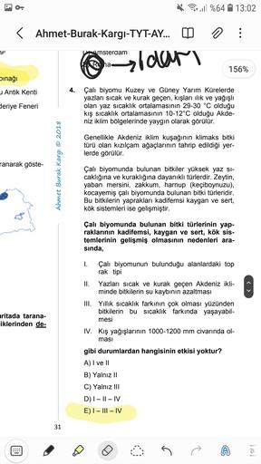 O.
Per ull %64
13:02
< Ahmet-Burak-Kargı-TYT-AY...
o
:
yi
Amsterdam
aldar
Roha
156%
inağı
u Antik Kenti
4.
deriye Feneri
Çalı biyomu Kuzey ve Güney Yarım Kürelerde
yazları sıcak ve kurak geçen, kışları ilik ve yağışlı
olan yaz sıcaklık ortalamasının 29-30 °C olduğu
kış sıcaklık ortalamasının 10-12°C olduğu Akde-
niz iklim bölgelerinde yaygın olarak görülür.
Genellikle Akdeniz iklim kuşağının klimaks bitki
türü olan kızılçam ağaçlarının tahrip edildiği yer-
lerde görülür.
ranarak göste-
Ahmet Burak Kargı © 2018
Çalı biyomunda bulunan bitkiler yüksek yaz si-
caklığına ve kuraklığına dayanıklı türlerdir. Zeytin,
yaban mersini, zakkum, harnup (keçiboynuzu),
kocayemiş çalı biyomunda bulunan bitki türleridir.
Bu bitkilerin yaprakları kadifemsi kaygan ve sert,
kök sistemleri ise gelişmiştir.
Çalı biyomunda bulunan bitki türlerinin yap-
raklarının kadifemsi, kaygan ve sert, kök sis-
temlerinin gelişmiş olmasının nedenleri ara-
sinda,
aritada tarana-
iklerinden de
1. Çalı biyomunun bulunduğu alanlardaki top
rak tipi
II. Yazları sıcak ve kurak geçen Akdeniz ikli-
minde bitkilerin su kaybının azaltması
III. Yillik sıcaklık farkının çok olması yüzünden
bitkilerin bu sıcaklık farkında yaşayabil-
mesi
IV. Kış yağışlarının 1000-1200 mm civarında ol-
masi
gibi durumlardan hangisinin etkisi yoktur?
A) I ve II
B) Yalnız II
C) Yalnız III
D) |– || - IV
E) I - III – IV
31
el
G
A
Trol