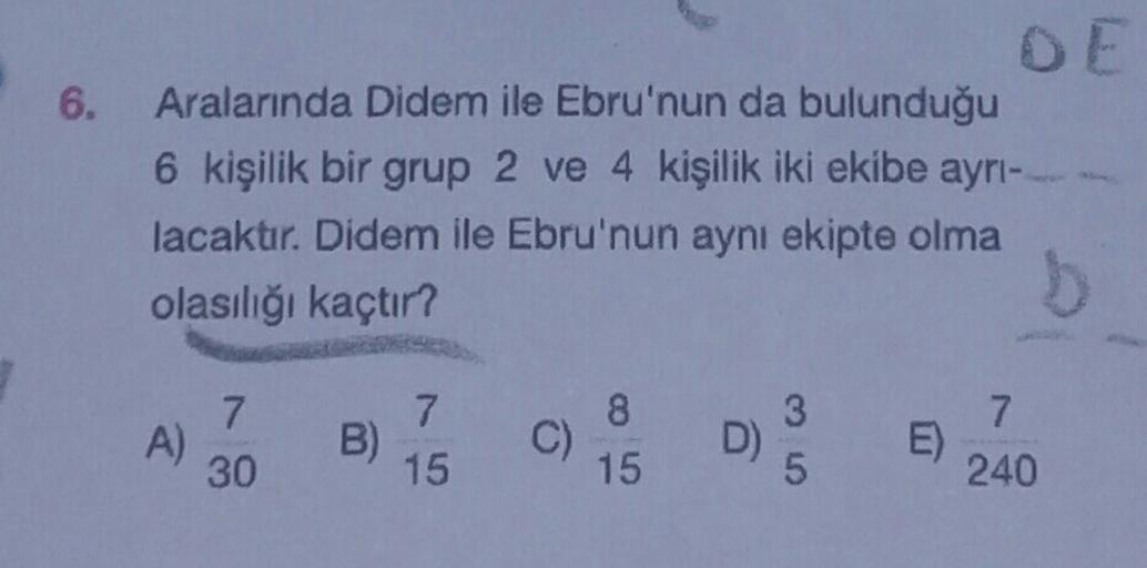 6.
DE
Aralarında Didem ile Ebru'nun da bulunduğu
6 kişilik bir grup 2 ve 4 kişilik iki ekibe ayrı-
lacaktır. Didem ile Ebru'nun aynı ekipte olma
olasılığı kaçtır?
A)
7
30
B)
7
15
C)
8
15
3
D)
5
E)
7
240
