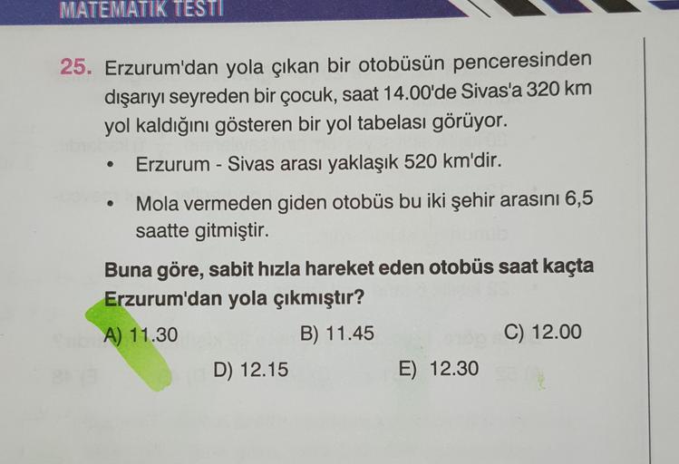 MATEMATIK TESTI
25. Erzurum'dan yola çıkan bir otobüsün penceresinden
dışarıyı seyreden bir çocuk, saat 14.00'de Sivas'a 320 km
yol kaldığını gösteren bir yol tabelası görüyor.
Erzurum - Sivas arası yaklaşık 520 km'dir.
Mola vermeden giden otobüs bu iki şe