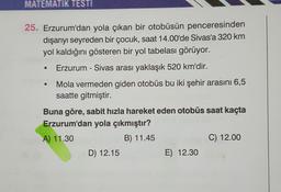 MATEMATIK TESTI
25. Erzurum'dan yola çıkan bir otobüsün penceresinden
dışarıyı seyreden bir çocuk, saat 14.00'de Sivas'a 320 km
yol kaldığını gösteren bir yol tabelası görüyor.
Erzurum - Sivas arası yaklaşık 520 km'dir.
Mola vermeden giden otobüs bu iki şehir arasıni 6,5
saatte gitmiştir.
O
Buna göre, sabit hızla hareket eden otobüs saat kaçta
Erzurum'dan yola çıkmıştır?
A) 11.30
B) 11.45
C) 12.00
D) 12.15
E) 12.30
