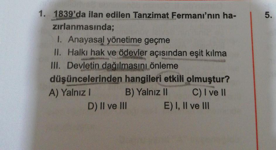 5.
.
1. 1839'da ilan edilen Tanzimat Fermani'nin ha-
zırlanmasında;
1. Anayasal yönetime geçme
II. Halki hak ve ödevler açısından eşit kılma
III. Devletin dağılmasını önleme
düşüncelerinden hangileri etkili olmuştur?
A) Yalnız! B) Yalnız II C) I ve II
D) II ve III
E) I, II ve III