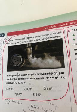 Mol - Kütle - Tanecik - Hacin
12. 0,2r
İTE
9. Gevre bilimciler yılda 20 bin km yol alan orta halli bir otomobi-
Tin havaya 4400 kg karbondioksit (CO2) saldığını hesaplıyor.
bild
Bu
as
(
Buna göre bir aracın bir yılda havaya saldığı co, gazi-
nin içerdiği atom sayısı kadar atom içeren CH, gazı kaç
moldür? (C: 12, 0:16)
42 +0
A) 2.103
B) 3.103
C) 5.105
D) 6.104
E) 6-106
20 bin kn
44008 ke
hu
S.
lu
