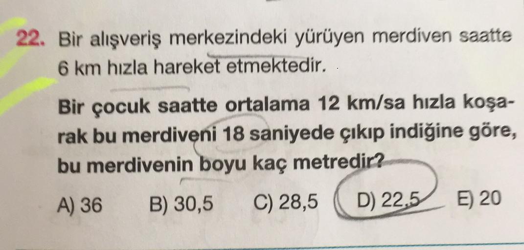 22. Bir alışveriş merkezindeki yürüyen merdiven saatte
6 km hızla hareket etmektedir.
Bir çocuk saatte ortalama 12 km/sa hızla koşa-
rak bu merdiveni 18 saniyede çıkıp indiğine göre,
bu merdivenin boyu kaç metredir?
A) 36 B) 30,5 C) 28,5 D) 22,5 E) 20
