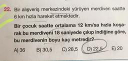 22. Bir alışveriş merkezindeki yürüyen merdiven saatte
6 km hızla hareket etmektedir.
Bir çocuk saatte ortalama 12 km/sa hızla koşa-
rak bu merdiveni 18 saniyede çıkıp indiğine göre,
bu merdivenin boyu kaç metredir?
A) 36 B) 30,5 C) 28,5 D) 22,5 E) 20
