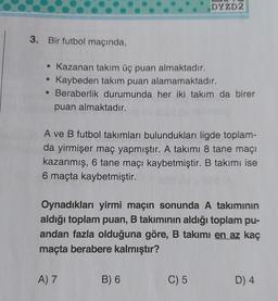 DYZD2
3. Bir futbol maçında,
• Kazanan takım üç puan almaktadır.
Kaybeden takım puan alamamaktadır.
• Beraberlik durumunda her iki takım da birer
puan almaktadır.
A ve B futbol takımları bulundukları ligde toplam-
da yirmişer maç yapmıştır. A takımı 8 tane maçı
kazanmış, 6 tane maçı kaybetmiştir. B takımı ise
6 maçta kaybetmiştir.
Oynadıkları yirmi maçın sonunda A takımının
aldığı toplam puan, B takımının aldığı toplam pu-
andan fazla olduğuna göre, B takımı en az kaç
maçta berabere kalmıştır?
A) 7
B) 6
C) 5
D) 4
