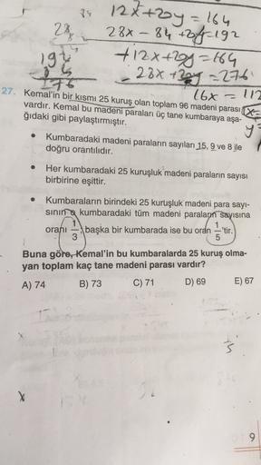 84
28
-
12x+2y = 164
28x-84 +off 192
+ 12x+2y=64
- 28x + 20y = 276
197
-
16x 112
27. Kemal'in bir kısmı 25 kuruş olan toplam 96 madeni parası X
vardır. Kemal bu madeni paraları üç tane kumbaraya aşa-
ğıdaki gibi paylaştırmıştır.
y
Kumbaradaki madeni parala