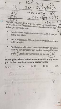 84
28
-
12x+2y = 164
28x-84 +off 192
+ 12x+2y=64
- 28x + 20y = 276
197
-
16x 112
27. Kemal'in bir kısmı 25 kuruş olan toplam 96 madeni parası X
vardır. Kemal bu madeni paraları üç tane kumbaraya aşa-
ğıdaki gibi paylaştırmıştır.
y
Kumbaradaki madeni paraların sayıları 15, 9 ve 8 ile
doğru orantılıdır.
Her kumbaradaki 25 kuruşluk madeni paraların sayısı
birbirine eşittir.
.
Kumbaraların birindeki 25 kuruşluk madeni para sayi-
sining kumbaradaki tüm madeni paraların sayısına
orani başka bir kumbarada ise bu oran 'tir.
3
5
Buna göre, Kemal'in bu kumbaralarda 25 kuruş olma-
yan toplam kaç tane madeni parası vardır?
A) 74 B) 73 C) 71 D) 69 E) 67
X
9
