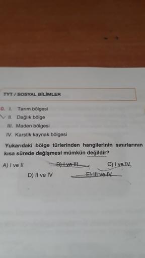 TYT / SOSYAL BİLİMLER
0.1
Tarım bölgesi
VII. Dağlık bölge
III. Maden bölgesi
IV. Karstik kaynak bölgesi
Yukarıdaki bölge türlerinden hangilerinin sınırlarının
kısa sürede değişmesi mümkün değildir?
A) I ve 11
Byl ve til
C) Ive
D) II ve IV
E) II ve