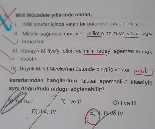 Milli Mücadele yıllarında alınan,
1. Milli sınırlar içinde vatan bir bütündür, bölünemez.
II. Milletin bağımsızlığını, yine milletin azim ve kararı kur-
taracaktır.
III. Kuvay-1 Milliye'yi etkin ve milli iradeyi egemen kılmak
esastır.
IV, Büyük Millet Meclisi'nin üstünde bir güç yoktur. milli
kararlarından hangilerinin "ulusal egemenlik" ilkesiyle
aynı doğrultuda olduğu söylenebilir?
AXYalnız
B) I ve II
C) I ve III
D) II e IV
E) W, II e IV