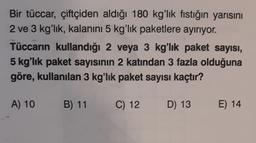 Bir tüccar, çiftçiden aldığı 180 kg'lık fıstığın yarısını
2 ve 3 kg'lık, kalanını 5 kg'lık paketlere ayırıyor.
Tüccarın kullandığı 2 veya 3 kg'lık paket sayısı,
5 kg'lık paket sayısının 2 katından 3 fazla olduğuna
göre, kullanılan 3 kg'lık paket sayısı kaçtır?
A) 10
B) 11
C) 12
D) 13
E) 14