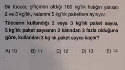 Bir tüccar, çiftçiden aldığı 180 kg'lık fıstığın yarısını
2 ve 3 kg'lık, kalanını 5 kg'lık paketlere ayırıyor.
Tüccarın kullandığı 2 veya 3 kg'lık paket sayısı,
5 kg'lık paket sayısının 2 katından 3 fazla olduğuna
göre, kullanılan 3 kg'lık paket sayısı kaçtır?
A) 10
B) 11
C) 12
D) 13
E) 14
