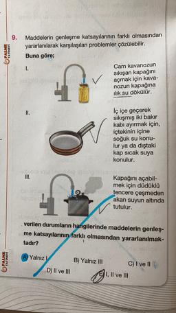 9.
PALME
YAYINEVİ
Maddelerin genleşme katsayılarının farklı olmasından
yararlanılarak karşılaşılan problemler çözülebilir.
Buna göre;
1.
Cam kavanozun
sıkışan kapağını
açmak için kava-
nozun kapağına
ilik su dökülür.
II.
iç içe geçerek
sıkışmış iki bakır
kabi ayırmak için,
içtekinin içine
soğuk su konu-
lur ya da dıştaki
kap sıcak suya
konulur.
III.
4
Kapağını açabil-
mek için düdüklü
tencere çeşmeden
akan suyun altında
tutulur.
verilen durumların hangilerinde maddelerin genleş-
me katsayılarının farklı olmasından yararlanılmak-
tadır?
PALME
YAYINEVİ
A) Yalnız!
B) Yalnız III
C) I ve 11
D) II ve III
Il
I, II ve III
Il
