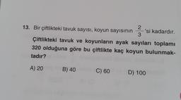 13. Bir çiftlikteki tavuk sayısı, koyun sayısının
2
3
'si kadardır.
Çiftlikteki tavuk ve koyunların ayak sayıları toplamı
320 olduğuna göre bu çiftlikte kaç koyun bulunmak-
tadır?
A) 20
B) 40
C) 60
D) 100
