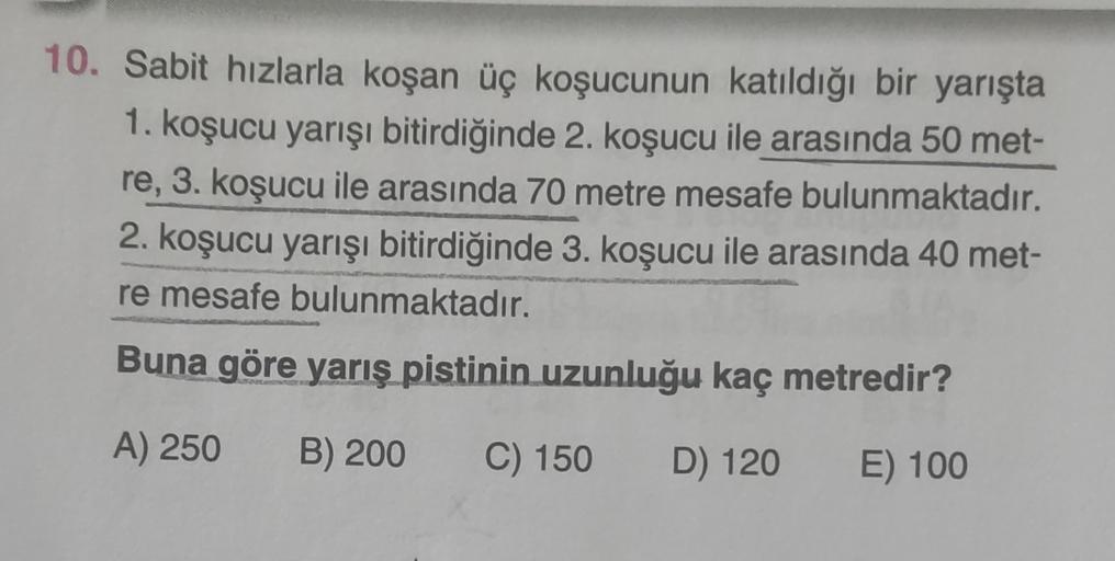 10. Sabit hızlarla koşan üç koşucunun katıldığı bir yarışta
1. koşucu yarışı bitirdiğinde 2. koşucu ile arasında 50 met-
re, 3. koşucu ile arasında 70 metre mesafe bulunmaktadır.
2. koşucu yarışı bitirdiğinde 3. koşucu ile arasında 40 met-
re mesafe bulunm